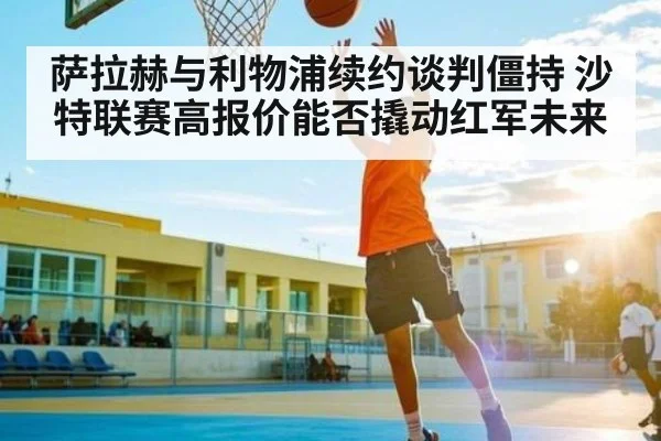 萨拉赫与利物浦续约谈判僵持 沙特联赛高报价能否撬动红军未来
